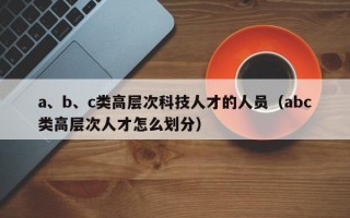 a、b、c类高层次科技人才的人员(abc类高层次人才怎么划分) a、b、c类高层次科技人才的人员(abc类高层次人才怎么划分)
