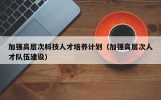 加强高层次科技人才培养计划（加强高层次人才队伍建设）