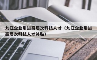 九江企业引进高层次科技人才（九江企业引进高层次科技人才补贴）