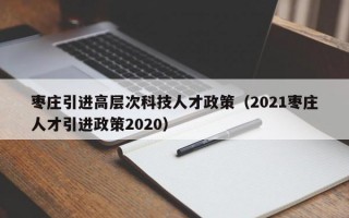 枣庄引进高层次科技人才政策（2021枣庄人才引进政策2020）