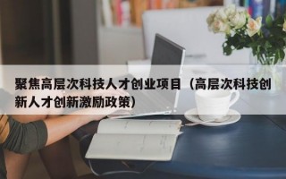 聚焦高层次科技人才创业项目（高层次科技创新人才创新激励政策）