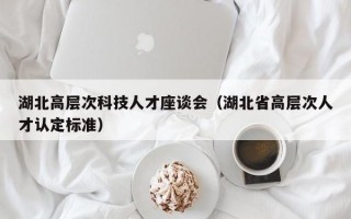湖北高层次科技人才座谈会（湖北省高层次人才认定标准）