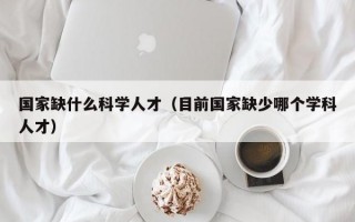 国家缺什么科学人才（目前国家缺少哪个学科人才）