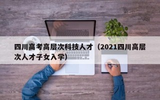四川高考高层次科技人才（2021四川高层次人才子女入学）