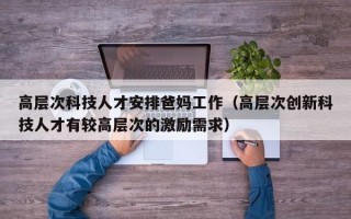 高层次科技人才安排爸妈工作（高层次创新科技人才有较高层次的激励需求）