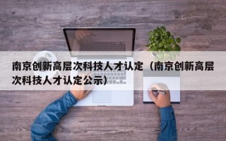 南京创新高层次科技人才认定（南京创新高层次科技人才认定公示）