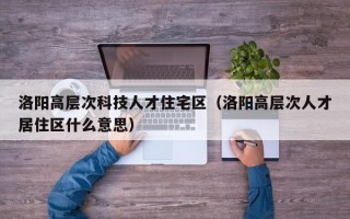 洛阳高层次科技人才住宅区（洛阳高层次人才居住区什么意思）