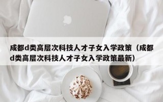 成都d类高层次科技人才子女入学政策（成都d类高层次科技人才子女入学政策最新）