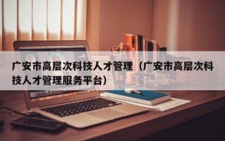 广安市高层次科技人才管理（广安市高层次科技人才管理服务平台）