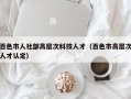百色市人社部高层次科技人才（百色市高层次人才认定）