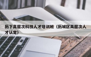 历下高层次科技人才培训班（历城区高层次人才认定）