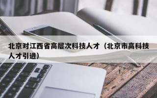 北京对江西省高层次科技人才（北京市高科技人才引进）