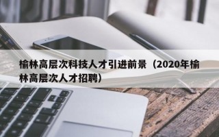 榆林高层次科技人才引进前景（2020年榆林高层次人才招聘）