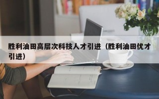 胜利油田高层次科技人才引进（胜利油田优才引进）