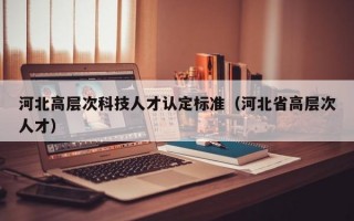 河北高层次科技人才认定标准（河北省高层次人才）