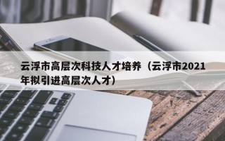 云浮市高层次科技人才培养（云浮市2021年拟引进高层次人才）
