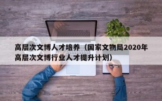 高层次文博人才培养（国家文物局2020年高层次文博行业人才提升计划）