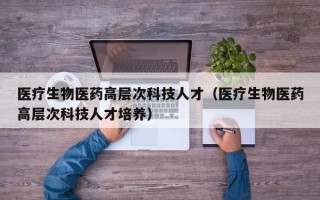 医疗生物医药高层次科技人才（医疗生物医药高层次科技人才培养）