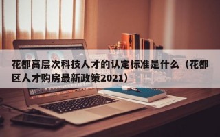 花都高层次科技人才的认定标准是什么（花都区人才购房最新政策2021）