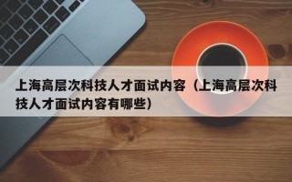 上海高层次科技人才面试内容（上海高层次科技人才面试内容有哪些）