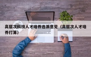 高层次科技人才培养选派意见（高层次人才培养打算）