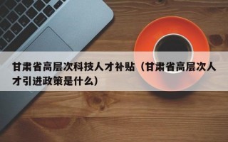 甘肃省高层次科技人才补贴（甘肃省高层次人才引进政策是什么）