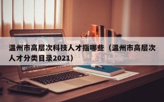 温州市高层次科技人才指哪些（温州市高层次人才分类目录2021）
