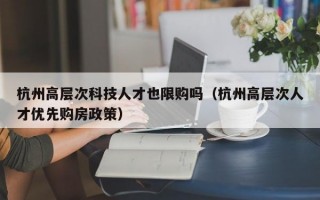 杭州高层次科技人才也限购吗（杭州高层次人才优先购房政策）