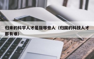 归来的科学人才是指哪些人（归国的科技人才都有谁）