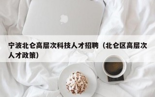 宁波北仑高层次科技人才招聘（北仑区高层次人才政策）