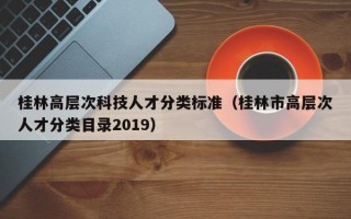 桂林高层次科技人才分类标准（桂林市高层次人才分类目录2019）