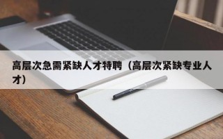 高层次急需紧缺人才特聘（高层次紧缺专业人才）