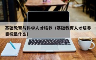 基础教育与科学人才培养（基础教育人才培养目标是什么）