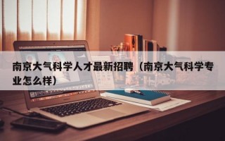 南京大气科学人才最新招聘（南京大气科学专业怎么样）