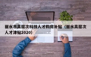 丽水市高层次科技人才购房补贴（丽水高层次人才津贴2020）