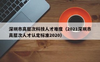 深圳市高层次科技人才难度（2021深圳市高层次人才认定标准2020）