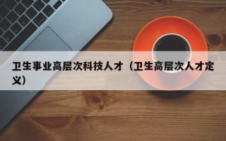 卫生事业高层次科技人才(卫生高层次人才定义) 卫生事业高层次科技人才(卫生高层次人才定义)