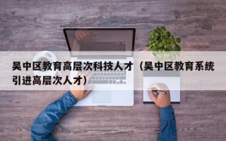 吴中区教育高层次科技人才（吴中区教育系统引进高层次人才）