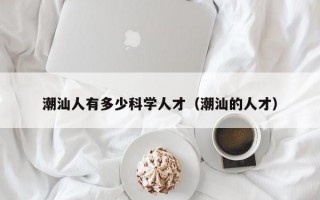 潮汕人有多少科学人才（潮汕的人才）