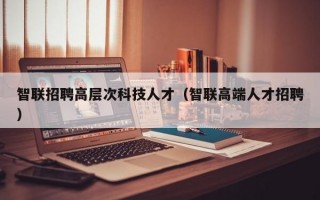 智联招聘高层次科技人才（智联高端人才招聘）