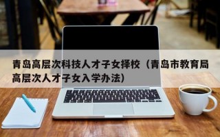 青岛高层次科技人才子女择校（青岛市教育局高层次人才子女入学办法）