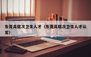 东莞高层次卫生人才（东莞高层次卫生人才认定）