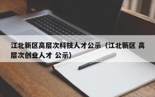 江北新区高层次科技人才公示（江北新区 高层次创业人才 公示）