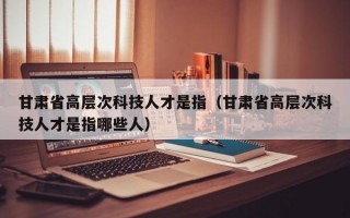甘肃省高层次科技人才是指（甘肃省高层次科技人才是指哪些人）