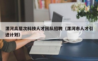 漯河高层次科技人才团队招聘（漯河市人才引进计划）