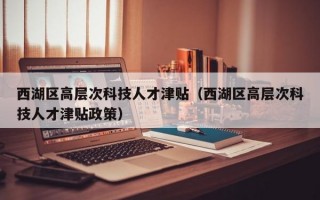 西湖区高层次科技人才津贴（西湖区高层次科技人才津贴政策）