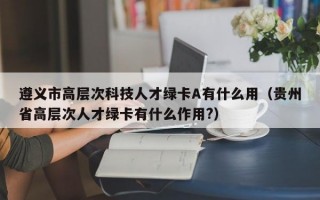 遵义市高层次科技人才绿卡A有什么用（贵州省高层次人才绿卡有什么作用?）