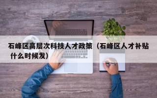 石峰区高层次科技人才政策（石峰区人才补贴 什么时候发）