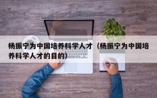 杨振宁为中国培养科学人才（杨振宁为中国培养科学人才的目的）