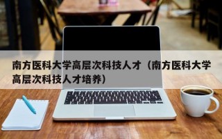 南方医科大学高层次科技人才（南方医科大学高层次科技人才培养）